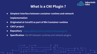 What is a CNI Plugin ?
● Simplest interface between container runtime and network
implementation
● Originated at CoreOS as part of Rkt Container runtime
● CNCF project
● Repository: https://github.com/containernetworking/cni
● Specification: the API between runtimes and network plugins
8
 