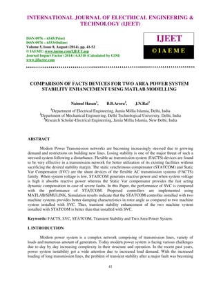 INTERNATIONAL JOURNAL OF ELECTRICAL ENGINEERING & 
International Journal of Electrical Engineering and Technology (IJEET), ISSN 0976 – 6545(Print), 
ISSN 0976 – 6553(Online) Volume 5, Issue 8, August (2014), pp. 41-52 © IAEME 
TECHNOLOGY (IJEET) 
ISSN 0976 – 6545(Print) 
ISSN 0976 – 6553(Online) 
Volume 5, Issue 8, August (2014), pp. 41-52 
© IAEME: www.iaeme.com/IJEET.asp 
Journal Impact Factor (2014): 6.8310 (Calculated by GISI) 
www.jifactor.com 
IJEET 
© I A E M E 
COMPARISON OF FACTS DEVICES FOR TWO AREA POWER SYSTEM 
STABILITY ENHANCEMENT USING MATLAB MODELLING 
Naimul Hasan1, B.B.Arora2, J.N.Rai3 
1Department of Electrical Engineering, Jamia Millia Islamia, Delhi, India 
2Department of Mechanical Engineering, Delhi Technological University, Delhi, India 
3Research Scholar-Electrical Engineering, Jamia Millia Islamia, New Delhi, India 
41 
ABSTRACT 
Modern Power Transmission networks are becoming increasingly stressed due to growing 
demand and restrictions on building new lines. Losing stability is one of the major threat of such a 
stressed system following a disturbance. Flexible ac transmission system (FACTS) devices are found 
to be very effective in a transmission network for better utilization of its existing facilities without 
sacrificing the desired stability margin. The static synchronous compensator (STATCOM) and Static 
Var Compensator (SVC) are the shunt devices of the flexible AC transmission systems (FACTS) 
family. When system voltage is low, STATCOM generates reactive power and when system voltage 
is high it absorbs reactive power whereas the Static Var compensator provides the fast acting 
dynamic compensation in case of severe faults. In this Paper, the performance of SVC is compared 
with the performance of STATCOM. Proposed controllers are implemented using 
MATLAB/SIMULINK. Simulation results indicate that the STATCOM controller installed with two 
machine systems provides better damping characteristics in rotor angle as compared to two machine 
system installed with SVC. Thus, transient stability enhancement of the two machine system 
installed with STATCOM is better than that installed with SVC. 
Keywords: FACTS, SVC, STATCOM, Transient Stability and Two Area Power System. 
I. INTRODUCTION 
Modern power system is a complex network comprising of transmission lines, variety of 
loads and numerous amount of generators. Today modern power system is facing various challenges 
due to day by day increasing complexity in their structure and operation. In the recent past years, 
power system instability got a wide attention due to increased load demand. With the increased 
loading of long transmission lines, the problem of transient stability after a major fault was becoming 
 