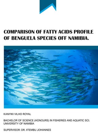 COMPARISON OF FATTY ACIDS PROFILE
OF BENGUELA SPECIES OFF NAMIBIA.
KANYIKI VILHO ROYAL
BACHELOR OF SCIENCE (HONOURS) IN FISHERIES AND AQUATIC SCI.
UNIVERSITY OF NAMIBIA
SUPERVISOR: DR. IITEMBU JOHANNES
 