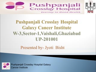 Presented by- Jyoti Bisht


Pushpanjali Crosslay Hospital Galaxy
Cancer Institute
 