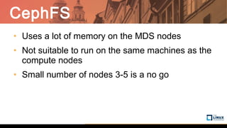 CephFS
• Uses a lot of memory on the MDS nodes
• Not suitable to run on the same machines as the
compute nodes
• Small number of nodes 3-5 is a no go
 