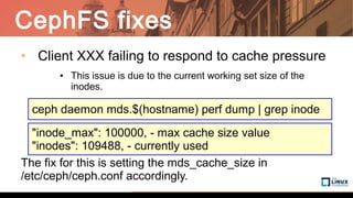 CephFS fixes
• Client XXX failing to respond to cache pressure
● This issue is due to the current working set size of the
inodes.
The fix for this is setting the mds_cache_size in
/etc/ceph/ceph.conf accordingly.
ceph daemon mds.$(hostname) perf dump | grep inode
"inode_max": 100000, - max cache size value
"inodes": 109488, - currently used
 