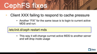 CephFS fixes
• Client XXX failing to respond to cache pressure
● Another “FIX” for the same issue is to login to current active
MDS and run:
● This way it will change currnet active MDS to another server
and will drop inode usage
/etc/init.d/ceph restart mds
 