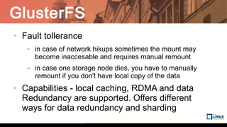 GlusterFS
• Fault tollerance
– in case of network hikups sometimes the mount may
become inaccesable and requires manual remount
– in case one storage node dies, you have to manually
remount if you don't have local copy of the data
• Capabilities - local caching, RDMA and data
Redundancy are supported. Offers different
ways for data redundancy and sharding
 