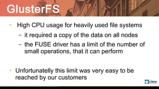 GlusterFS
• High CPU usage for heavily used file systems
– it required a copy of the data on all nodes
– the FUSE driver has a limit of the number of
small operations, that it can perform
• Unfortunatelly this limit was very easy to be
reached by our customers
 