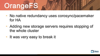 OrangeFS
• No native redundancy uses corosync/pacemaker
for HA
• Adding new storage servers requires stopping of
the whole cluster
• It was very easy to break it
 