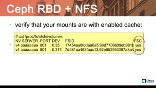 Ceph RBD + NFS
• verify that your mounts are with enabled cache:
•
# cat /proc/fs/nfsfs/volumes
NV SERVER PORT DEV FSID FSC
v4 aaaaaaaa 801 0:35 17454aa0fddaa6a5:96d7706699eb981b yes
v4 aaaaaaaa 801 0:374 7d581aa468faac13:92e653953087a8a4 yes
 