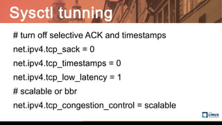 Sysctl tunning
# turn off selective ACK and timestamps
net.ipv4.tcp_sack = 0
net.ipv4.tcp_timestamps = 0
net.ipv4.tcp_low_latency = 1
# scalable or bbr
net.ipv4.tcp_congestion_control = scalable
 