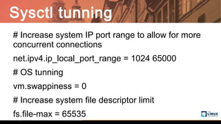 Sysctl tunning
# Increase system IP port range to allow for more
concurrent connections
net.ipv4.ip_local_port_range = 1024 65000
# OS tunning
vm.swappiness = 0
# Increase system file descriptor limit
fs.file-max = 65535
 