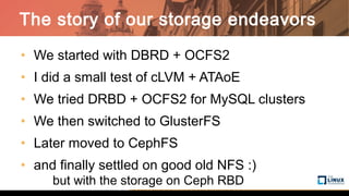• We started with DBRD + OCFS2
• I did a small test of cLVM + ATAoE
• We tried DRBD + OCFS2 for MySQL clusters
• We then switched to GlusterFS
• Later moved to CephFS
• and finally settled on good old NFS :)
but with the storage on Ceph RBD
The story of our storage endeavors
 