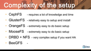Complexity of the setup
• CephFS - requires a lot of knowledge and time
• GlusterFS - relatively easy to setup and install
• OrangeFS - extremely easy to do basic setup
• MooseFS - extremely easy to do basic setup
• DRBD + NFS - very complex setup if you want HA
• BeeGFS -
 