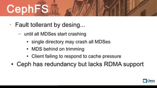 CephFS
• Fault tollerant by desing...
– until all MDSes start crashing
● single directory may crash all MDSes
● MDS behind on trimming
● Client failing to respond to cache pressure
● Ceph has redundancy but lacks RDMA support
 