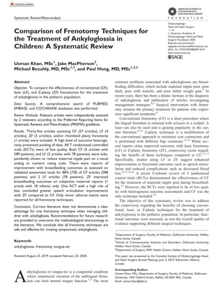 Systematic Review/Meta-analysis
Comparison of Frenotomy Techniques for
the Treatment of Ankyloglossia in
Children: A Systematic Review
Otolaryngology–
Head and Neck Surgery
1–16
Ó American Academy of
Otolaryngology–Head and Neck
Surgery Foundation 2020
Reprints and permission:
sagepub.com/journalsPermissions.nav
DOI: 10.1177/0194599820917619
http://otojournal.org
Usman Khan, MSc1
, Jake MacPherson2
,
Michael Bezuhly, MD, MSc1,3
, and Paul Hong, MD, MSc1,2,3
Abstract
Objective. To compare the effectiveness of conventional (CF),
laser (LF), and Z-plasty (ZF) frenotomies for the treatment
of ankyloglossia in the pediatric population.
Data Sources. A comprehensive search of PUBMED,
EMBASE, and COCHRANE databases was performed.
Review Methods. Relevant articles were independently assessed
by 2 reviewers according to the Preferred Reporting Items for
Systematic Reviews and Meta-Analysis (PRISMA) guidelines.
Results. Thirty-five articles assessing CF (27 articles), LF (4
articles), ZF (3 articles), and/or rhomboid plasty frenotomy
(1 article) were included. A high level of outcome heteroge-
neity prevented pooling of data. All 7 randomized controlled
trials (RCTs) were of low quality. Both CF (5 articles with
589 patients) and LF (2 articles with 78 patients) were inde-
pendently shown to reduce maternal nipple pain on a visual
analog or numeric rating scale. There were reports of
improvement with breastfeeding outcomes as assessed on
validated assessment tools for 88% (7/8) of CF articles (588
patients) and 2 LF articles (78 patients). ZF improved
breastfeeding outcomes on subjective maternal reports (1
article with 18 infants) only. One RCT with a high risk of
bias concluded greater speech articulation improvements
with ZF compared to CF. Only minor adverse events were
reported for all frenotomy techniques.
Conclusions. Current literature does not demonstrate a clear
advantage for one frenotomy technique when managing chil-
dren with ankyloglossia. Recommendations for future research
are provided to overcome the methodological shortcomings in
the literature. We conclude that all frenotomy techniques are
safe and effective for treating symptomatic ankyloglossia.
Keywords
ankyloglossia, frenotomy, tongue-tie
Received August 25, 2019; accepted February 23, 2020.
A
nkyloglossia or tongue-tie is a congenital condition
where anatomical variation of the sublingual frenu-
lum can limit normal tongue function.1,2
The most
common problems associated with ankyloglossia are breast-
feeding difficulties, which include maternal nipple pain, poor
latch, poor milk transfer, and poor infant weight gain.3
In
recent years, there has been a drastic increase in the diagnosis
of ankyloglossia and publication of articles investigating
management strategies.4,5
Surgical intervention with frenot-
omy remains the primary treatment for patients who experi-
ence significant symptoms.4
Conventional frenotomy (CF) is a short procedure where
the lingual frenulum is released with scissors or a scalpel. A
laser can also be used and is gaining popularity in the cur-
rent literature.6-12
Z-plasty technique is a modification of
the conventional approach to minimize scar contracture and
is performed with different flap variations.13,14
While sev-
eral reports claim improved outcomes with laser frenotomy
(LF) or Z-plasty frenotomy (ZF), controversy exists regard-
ing the benefit of these techniques compared to CF.13-17
Specifically, studies using LF or ZF suggest enhanced
improvements in functional outcomes such as speech articu-
lation and reduced complications such as decreased blood
loss.8,13,14,18
A recent Cochrane review of 5 randomized
control trials (RCTs) demonstrated the effectiveness of CF
for the treatment of maternal nipple pain during breastfeed-
ing.19
However, the RCTs were reported to be of low qual-
ity with heterogenous outcome assessments and CF was the
only technique included.19
The objective of this systematic review was to address
the controversy regarding the benefits of choosing conven-
tional, laser, or Z-plasty techniques for the treatment of
ankyloglossia in the pediatric population. In particular, func-
tional outcomes were assessed, as was the overall quality of
evidence supporting different surgical techniques.
1
Department of Surgery, Faculty of Medicine, Dalhousie University, Halifax,
Nova Scotia, Canada
2
School of Communication Sciences and Disorders, Dalhousie University,
Halifax, Nova Scotia, Canada
3
Department of Surgery, IWK Health Centre, Halifax, Nova Scotia, Canada
This paper was presented at the Canadian Society of Otolaryngology–Head
and Neck Surgery Annual Meeting; June 3, 2019; Edmonton, Alberta,
Canada.
Corresponding Author:
Usman Khan, MSc, Department of Surgery, Faculty of Medicine, Dalhousie
University, 1459 Oxford Street, Halifax, NS B3H 4R2, Canada.
Email: usman.khan@dal.ca
 