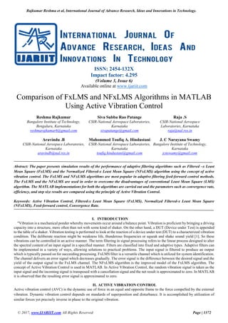 Rajkumar Reshma et al, International Journal of Advance Research, Ideas and Innovations in Technology.
© 2017, www.IJARIIT.com All Rights Reserved Page | 1372
ISSN: 2454-132X
Impact factor: 4.295
(Volume 3, Issue 6)
Available online at www.ijariit.com
Comparison of FxLMS and NFxLMS Algorithms in MATLAB
Using Active Vibration Control
Reshma Rajkumar
Bangalore Institute of Technology,
Bengaluru, Karnataka
reshmarajkumar6@gmail.com
Siva Subba Rao Patange
CSIR-National Aerospace Laboratories,
Karnataka
sivapatange@gmail.com
Raja .S
CSIR-National Aerospace
Laboratories, Karnataka
raja@nal.res.in
Aravindu .B
CSIR-National Aerospace Laboratories,
Karnataka
aravindb@nal.res.in
Mahommed Toufiq A. Hindustani
CSIR-National Aerospace Laboratories,
Karnataka
toufiq.hindustani@gmail.com
J. C Narayana Swamy
Bangalore Institute of Technology,
Karnataka
jcnswamy@gmail.com
Abstract: The paper presents simulation results of the performance of adaptive filtering algorithms such as Filtered –x Least
Mean Square (FxLMS) and the Normalized Filtered-x Least Mean Square (NFxLMS) algorithm using the concept of active
vibration control. The FxLMS and NFxLMS algorithms are most popular in adaptive filtering feed-forward control methods.
The FxLMS and the NFxLMS are used in order to overcome the disadvantages of conventional Least Mean Square (LMS)
algorithm. The MATLAB implementations for both the algorithms are carried out and the parameters such as convergence rate,
efficiency, and step size results are compared using the principle of Active Vibration Control.
Keywords: Active Vibration Control, Filtered-x Least Mean Square (FxLMS), Normalized Filtered-x Least Mean Square
(NFxLMS), Feed-forward control, Convergence Rate.
I. INTRODUCTION
"Vibration is a mechanical ponder whereby movements occur around a balance point. Vibration is proficient by bringing a driving
capacity into a structure, more often than not with some kind of shaker. On the other hand, a DUT (Device under Test) is appended
to the table of a shaker. Vibration testing is performed to look at the reaction of a device under test (DUT) to a characterized vibration
condition. The deliberate reaction might be weakness life, thunderous frequencies or squeak and shake sound yield [1]. So these
vibrations can be controlled in an active manner. The term filtering in signal processing refers to the linear process designed to alter
the spectral content of an input signal in a specified manner. Filters are classified into fixed and adaptive types. Adaptive filters can
be implemented in a variety of ways, allowing solutions to practical problems. The input signal is filtered to produce an output
which is typically passed on for succeeding processing. FxLMS filter is a versatile channel which is utilized for system identification.
The channel delivers an error signal which decreases gradually. The error signal is the difference between the desired signal and the
yield of the output signal in the FxLMS channel. The NFxLMS algorithm is the improved model of the FxLMS algorithm. The
concept of Active Vibration Control is used in MATLAB. In Active Vibration Control, the random vibration signal is taken as the
input signal and the incoming signal is transposed with a cancellation signal and the net result is approximated to zero. In MATLAB
it is observed that the resulting error signal is approximated to zero.
II. ACTIVE VIBRATION CONTROL
Active vibration control (AVC) is the dynamic use of force in an equal and opposite frame to the force compelled by the external
vibration. Dynamic vibration control depends on standards of superposition and disturbance. It is accomplished by utilization of
similar forces yet precisely inverse in phase to the original vibration.
 