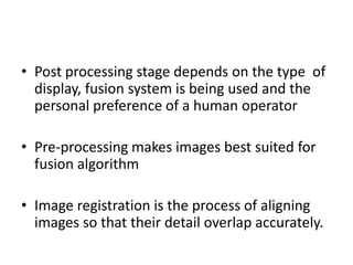 • Post processing stage depends on the type of
  display, fusion system is being used and the
  personal preference of a human operator

• Pre-processing makes images best suited for
  fusion algorithm

• Image registration is the process of aligning
  images so that their detail overlap accurately.
 