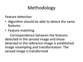 Methodology
Feature detection
• Algorithm should be able to detect the same
  features
• Feature matching
   Correspondence between the features
detected in the sensed image and those
detected in the reference image is established
Image resampling and transformation The
sensed image is transformed
 