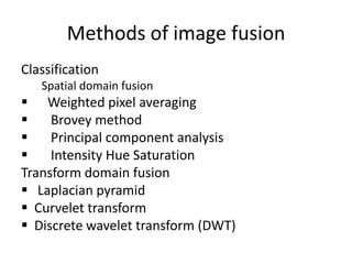 Methods of image fusion
Classification
   Spatial domain fusion
 Weighted pixel averaging
    Brovey method
    Principal component analysis
    Intensity Hue Saturation
Transform domain fusion
 Laplacian pyramid
 Curvelet transform
 Discrete wavelet transform (DWT)
 