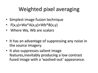 Weighted pixel averaging
• Simplest image fusion technique
• F(x,y)=Wa*A(x,y)+Wb*B(x,y)
• Where Wa, Wb are scalars

• It has an advantage of suppressing any noise in
  the source imagery.
• It also suppresses salient image
  features,inevitably producing a low contrast
  fused image with a ‘washed-out’ appearance.
 