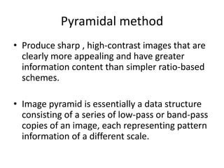 Pyramidal method
• Produce sharp , high-contrast images that are
  clearly more appealing and have greater
  information content than simpler ratio-based
  schemes.

• Image pyramid is essentially a data structure
  consisting of a series of low-pass or band-pass
  copies of an image, each representing pattern
  information of a different scale.
 