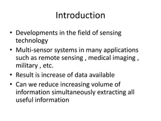 Introduction
• Developments in the field of sensing
  technology
• Multi-sensor systems in many applications
  such as remote sensing , medical imaging ,
  military , etc.
• Result is increase of data available
• Can we reduce increasing volume of
  information simultaneously extracting all
  useful information
 
