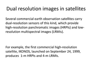Dual resolution images in satellites
Several commercial earth observation satellites carry
dual-resolution sensors of this kind, which provide
high-resolution panchromatic images (HRPIs) and low-
resolution multispectral images (LRMIs).



For example, the first commercial high-resolution
satellite, IKONOS, launched on September 24, 1999,
produces 1-m HRPIs and 4-m LRMIs.
 