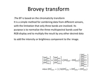 Brovey transform
.The BT is based on the chromaticity transform
It is a simple method for combining data from different sensors,
with the limitation that only three bands are involved. Its
purpose is to normalize the three multispectral bands used for
RGB display and to multiply the result by any other desired data

to add the intensity or brightness component to the image.
 