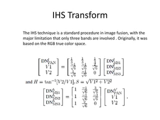 IHS Transform
The IHS technique is a standard procedure in image fusion, with the
major limitation that only three bands are involved . Originally, it was
based on the RGB true color space.
 
