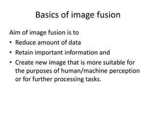 Basics of image fusion
Aim of image fusion is to
• Reduce amount of data
• Retain important information and
• Create new image that is more suitable for
  the purposes of human/machine perception
  or for further processing tasks.
 