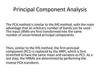 Principal Component Analysis

The PCA method is similar to the IHS method, with the main
advantage that an arbitrary number of bands can be used .
The input LRMIs are first transformed into the same
number of uncorrelated principal components.


Then, similar to the IHS method, the first principal
component (PC1) is replaced by the HRPI, which is first
stretched to have the same mean and variance as PC1. As a
last step, the HRMIs are determined by performing the
inverse PCA transform.
 