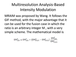 Multiresolution Analysis-Based
         Intensity Modulation
MRAIM was proposed by Wang. It follows the
GIF method, with the major advantage that it
can be used for the fusion case in which the
ratio is an arbitrary integer M , with a very
simple scheme. The mathematical model is
 