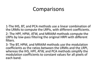 Comparisons

1-The IHS, BT, and PCA methods use a linear combination of
the LRMIs to compute the LRPIs, with different coefficients.
2- The HPF, HPM, ATW, and MRAIM methods compute the
LRPIs by low-pass filtering the original HRPI with different
filters.
3- The BT, HPM, and MRAIM methods use the modulation
coefficients as the ratios between the LRMIs and the LRPI,
whereas the IHS, HPF, ATW, and PCA methods simplify the
modulation coefficients to constant values for all pixels of
each band.
 