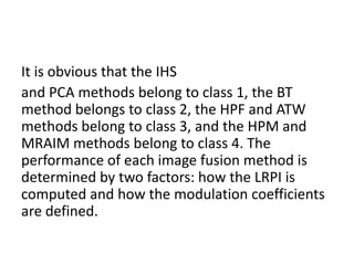 It is obvious that the IHS
and PCA methods belong to class 1, the BT
method belongs to class 2, the HPF and ATW
methods belong to class 3, and the HPM and
MRAIM methods belong to class 4. The
performance of each image fusion method is
determined by two factors: how the LRPI is
computed and how the modulation coefficients
are defined.
 
