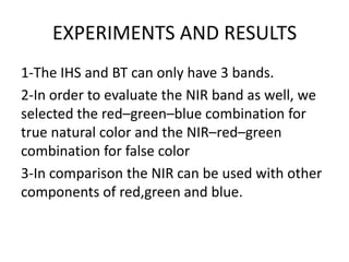 EXPERIMENTS AND RESULTS
1-The IHS and BT can only have 3 bands.
2-In order to evaluate the NIR band as well, we
selected the red–green–blue combination for
true natural color and the NIR–red–green
combination for false color
3-In comparison the NIR can be used with other
components of red,green and blue.
 
