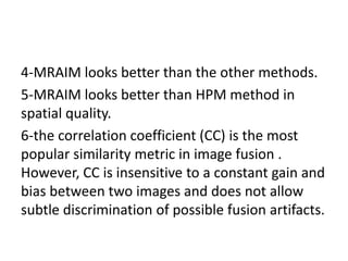 4-MRAIM looks better than the other methods.
5-MRAIM looks better than HPM method in
spatial quality.
6-the correlation coefficient (CC) is the most
popular similarity metric in image fusion .
However, CC is insensitive to a constant gain and
bias between two images and does not allow
subtle discrimination of possible fusion artifacts.
 