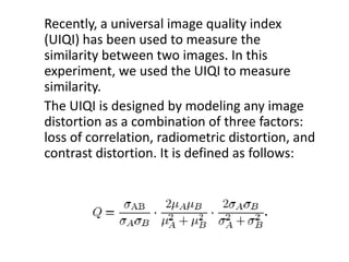 Recently, a universal image quality index
(UIQI) has been used to measure the
similarity between two images. In this
experiment, we used the UIQI to measure
similarity.
The UIQI is designed by modeling any image
distortion as a combination of three factors:
loss of correlation, radiometric distortion, and
contrast distortion. It is defined as follows:
 