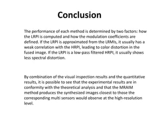 Conclusion
The performance of each method is determined by two factors: how
the LRPI is computed and how the modulation coefficients are
defined. If the LRPI is approximated from the LRMIs, it usually has a
weak correlation with the HRPI, leading to color distortion in the
fused image. If the LRPI is a low-pass filtered HRPI, it usually shows
less spectral distortion.



By combination of the visual inspection results and the quantitative
results, it is possible to see that the experimental results are in
conformity with the theoretical analysis and that the MRAIM
method produces the synthesized images closest to those the
corresponding multi sensors would observe at the high-resolution
level.
 