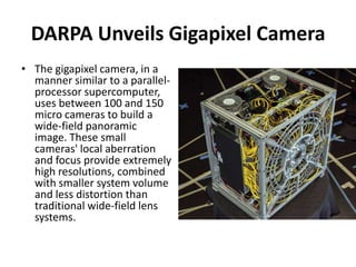 DARPA Unveils Gigapixel Camera
• The gigapixel camera, in a
  manner similar to a parallel-
  processor supercomputer,
  uses between 100 and 150
  micro cameras to build a
  wide-field panoramic
  image. These small
  cameras' local aberration
  and focus provide extremely
  high resolutions, combined
  with smaller system volume
  and less distortion than
  traditional wide-field lens
  systems.
 