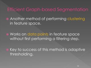  Another method of performing clustering
in feature space.
 Works on data points in feature space
without first performing a filtering step.
 Key to success of this method is adaptive
thresholding.
26
 