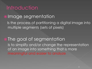  Image segmentation
Is the process of partitioning a digital image into
multiple segments (sets of pixels)
 The goal of segmentation
Is to simplify and/or change the representation
of an image into something that is more
meaningful and easier to analyze
3
 