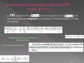  In PRI agreements ( ) and disagreements ( ) at
the pixel-pair are weighted according to the probability of their
occurring.
Computed segmentation
Multiple ground truth (manual)
segmentations
41
 
