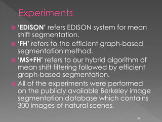  ‘EDISON’ refers EDISON system for mean
shift segmentation.
 ‘FH’ refers to the efficient graph-based
segmentation method.
 ‘MS+FH’ refers to our hybrid algorithm of
mean shift filtering followed by efficient
graph-based segmentation.
 All of the experiments were performed
on the publicly available Berkeley image
segmentation database which contains
300 images of natural scenes.
44
 