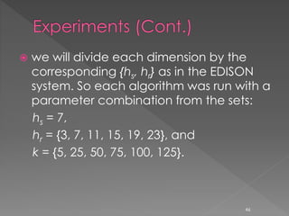  we will divide each dimension by the
corresponding {hs, hr} as in the EDISON
system. So each algorithm was run with a
parameter combination from the sets:
hs = 7,
hr = {3, 7, 11, 15, 19, 23}, and
k = {5, 25, 50, 75, 100, 125}.
46
 