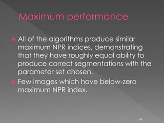  All of the algorithms produce similar
maximum NPR indices, demonstrating
that they have roughly equal ability to
produce correct segmentations with the
parameter set chosen.
 Few images which have below-zero
maximum NPR index.
48
 