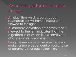  An algorithm which creates good
segmentations will have a histogram
skewed to the right.
 A standard deviation histogram that is
skewed to the left indicates that the
algorithm in question is less sensitive to
changes in its parameters.
 Using the means as a measure certainly
makes us more dependent on our choice
of parameters for each algorithm.
49
 