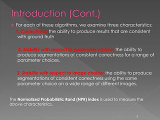  For each of these algorithms, we examine three characteristics:
1. Correctness: the ability to produce results that are consistent
with ground truth
2. Stability with respect to parameter choice: the ability to
produce segmentations of consistent correctness for a range of
parameter choices.
3. Stability with respect to image choice: the ability to produce
segmentations of consistent correctness using the same
parameter choice on a wide range of different images.
The Normalized Probabilistic Rand (NPR) index is used to measure the
above characteristics.
5
 