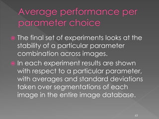  The final set of experiments looks at the
stability of a particular parameter
combination across images.
 In each experiment results are shown
with respect to a particular parameter,
with averages and standard deviations
taken over segmentations of each
image in the entire image database.
63
 