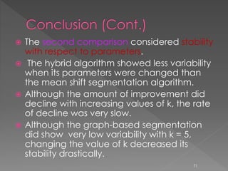  The second comparison considered stability
with respect to parameters.
 The hybrid algorithm showed less variability
when its parameters were changed than
the mean shift segmentation algorithm.
 Although the amount of improvement did
decline with increasing values of k, the rate
of decline was very slow.
 Although the graph-based segmentation
did show very low variability with k = 5,
changing the value of k decreased its
stability drastically.
71
 