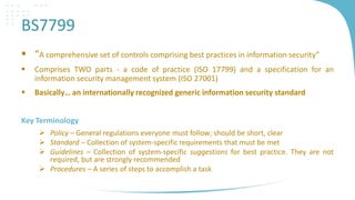 BS7799
 “A comprehensive set of controls comprising best practices in information security”


Comprises TWO parts - a code of practice (ISO 17799) and a specification for an
information security management system (ISO 27001)



Basically… an internationally recognized generic information security standard

Key Terminology
 Policy – General regulations everyone must follow; should be short, clear
 Standard – Collection of system-specific requirements that must be met
 Guidelines – Collection of system-specific suggestions for best practice. They are not
required, but are strongly recommended
 Procedures – A series of steps to accomplish a task

 