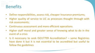 Benefits
• Define responsibilities, assess risk, cheaper Insurance premiums;
• Higher quality of service to LIC as processes thought through with
risk assessments;
• Continuous assessment and more efficient operations
• Higher staff moral and greater sense of knowing what to do in the
event of a crisis
• Is it necessary to seek ISO17799 Accreditation? – some Registries
have done it but it is not essential to be accredited but useful to
follow the guidelines

 