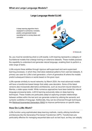 2/13
What are Large Language Models?
So, you must be wondering what is LLM exactly. LLM meaning represents a category of
foundational models that undergo training on extensive datasets. These models possess
the capability to understand and generate natural language, enabling them to perform a
wide range of tasks.
LLMs acquire these abilities through rigorous self-supervised and semi-supervised
learning processes, in which they internalize statistical patterns from vast text datasets. A
primary use case for LLMs is text generation, a form of generative AI where the models
predict subsequent tokens or words based on the given input.
LLMs operate similarly to neural networks; by March 2024, the most advanced models
will have a transformer-based design that solely uses decoders. Some of the latest
versions also incorporate alternative architectures, such as recurrent neural networks or
Mamba, a state space model. While numerous approaches have been tested for natural
language processing tasks, LLM AI learning exclusively relies on deep learning
techniques. These models are particularly adept at capturing complex relationships
between entities within the text and can generate content by utilizing the semantic and
syntactic subtleties of language. Additionally, they can be enhanced through techniques
like Retrieval Augmented Generation (RAG) to improve performance on specific tasks.
How Do LLMs Work?
LLMs function using sophisticated deep learning methods, mainly utilizing transformer
architectures like the Generative Pre-trained Transformer (GPT). Transformers are
particularly effective for managing sequential data such as text input, as they can adeptly
 